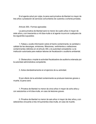 Si el agente actuó por culpa, la pena será privativa de libertad no mayor de
tres años o prestación de servicios comunitarios de cuarenta a ochenta jornadas.
Artículo 305.- Formas agravadas
La pena privativa de libertad será no menor de cuatro años ni mayor de
siete años y con trescientos a mil días-multa si el agente incurre en cualquiera de
los siguientes supuestos:
1. Falsea u oculta información sobre el hecho contaminante, la cantidad o
calidad de las descargas, emisiones, filtraciones, vertimientos o radiaciones
contaminantes referidos en el artículo 304, a la autoridad competente o a la
institución autorizada para realizar labores de fiscalización o auditoría ambiental.
2. Obstaculiza o impide la actividad fiscalizadora de auditoría ordenada por
la autoridad administrativa competente.
3. Actúa clandestinamente en el ejercicio de su actividad.
Si por efecto de la actividad contaminante se producen lesiones graves o
muerte, la pena será:
1. Privativa de libertad no menor de cinco años ni mayor de ocho años y
con seiscientos a mil días-multa, en caso de lesiones graves.
2. Privativa de libertad no menor de seis años ni mayor de diez años y con
setecientos cincuenta a tres mil quinientos días-multa, en caso de muerte.
 