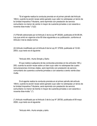 "Si el agente realiza la conducta prevista en el primer párrafo del Artículo
189-A, cuando la acción recae sobre ganado cuyo valor no sobrepase un tercio de
la Unidad Impositiva Tributaria, será reprimido con prestación de servicio
comunitario no menor de veinte ni mayor de cuarenta jornadas o con sesenta a
noventa días-multa." (1)(2)
(1) Párrafo adicionado por el Artículo 2 de la Ley Nº 26326, publicada el 04-06-94,
Ley que entró en vigencia a los 60 días siguientes a su publicación, conforme al
Artículo 3 de la citada norma.
(2) Artículo modificado por el Artículo 8 de la Ley N° 27939, publicada el 12-02-
2003, cuyo texto es el siguiente:
"Artículo 444.- Hurto Simple y Daño
El que realiza cualquiera de las conductas previstas en los artículos 185 y
205, cuando la acción recae sobre un bien cuyo valor no sobrepase las cuatro
remuneraciones mínimas vitales, será reprimido con prestación de servicio
comunitario de cuarenta a ochenta jornadas o con sesenta a ciento veinte días-
multa.
Si el agente realiza la conducta prevista en el primer párrafo del artículo
189-A, cuando la acción recae sobre ganado cuyo valor no sobrepase un tercio de
la Unidad Impositiva Tributaria, será reprimido con prestación de servicio
comunitario no menor de treinta ni mayor de cuarenta jornadas o con sesenta a
noventa días-multa.” (*)
(*) Artículo modificado por el Artículo 3 de la Ley N° 28726, publicada el 09 mayo
2006, cuyo texto es el siguiente:
"Artículo 444.- Hurto simple y daño
 