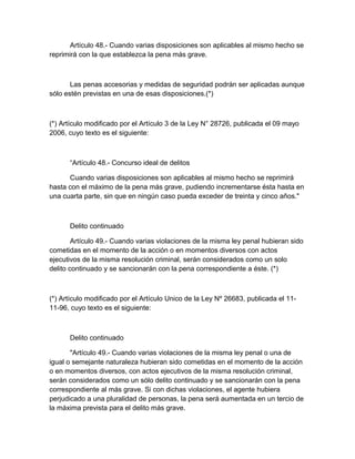 Artículo 48.- Cuando varias disposiciones son aplicables al mismo hecho se
reprimirá con la que establezca la pena más grave.
Las penas accesorias y medidas de seguridad podrán ser aplicadas aunque
sólo estén previstas en una de esas disposiciones.(*)
(*) Artículo modificado por el Artículo 3 de la Ley N° 28726, publicada el 09 mayo
2006, cuyo texto es el siguiente:
“Artículo 48.- Concurso ideal de delitos
Cuando varias disposiciones son aplicables al mismo hecho se reprimirá
hasta con el máximo de la pena más grave, pudiendo incrementarse ésta hasta en
una cuarta parte, sin que en ningún caso pueda exceder de treinta y cinco años."
Delito continuado
Artículo 49.- Cuando varias violaciones de la misma ley penal hubieran sido
cometidas en el momento de la acción o en momentos diversos con actos
ejecutivos de la misma resolución criminal, serán considerados como un solo
delito continuado y se sancionarán con la pena correspondiente a éste. (*)
(*) Artículo modificado por el Artículo Unico de la Ley Nº 26683, publicada el 11-
11-96, cuyo texto es el siguiente:
Delito continuado
"Artículo 49.- Cuando varias violaciones de la misma ley penal o una de
igual o semejante naturaleza hubieran sido cometidas en el momento de la acción
o en momentos diversos, con actos ejecutivos de la misma resolución criminal,
serán considerados como un sólo delito continuado y se sancionarán con la pena
correspondiente al más grave. Si con dichas violaciones, el agente hubiera
perjudicado a una pluralidad de personas, la pena será aumentada en un tercio de
la máxima prevista para el delito más grave.
 