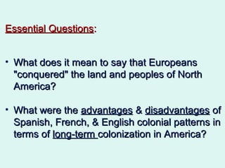 Essential QuestionsEssential Questions::
• What does it mean to say that EuropeansWhat does it mean to say that Europeans
"conquered" the land and peoples of North"conquered" the land and peoples of North
America?America?
• What were theWhat were the advantagesadvantages && disadvantagesdisadvantages ofof
Spanish, French, & English colonial patterns inSpanish, French, & English colonial patterns in
terms ofterms of long-termlong-term colonization in America?colonization in America?
 