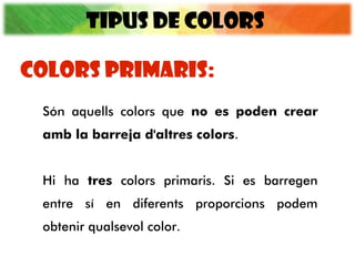 TIPUS DE COLORS
Són aquells colors que no es poden crear
amb la barreja d'altres colors.
Hi ha tres colors primaris. Si es barregen
entre sí en diferents proporcions podem
obtenir qualsevol color.
COLORS PRIMARIS:
 