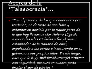 Acerca de la “Talasocracia”... “ Fue el primero, de los que conocemos por tradición, en dotarse de una flota y extender su dominio por la mayor parte de lo que hoy llamamos Mar Heleno (Egeo); sometió las islas Cícladas y fue el primer colonizador de la mayoría de ellas, expulsando a los carios e instaurando en su gobierno a sus propios hijos. Desde luego, para que le llegaran los tributos (a Creta) con seguridad, procuró en cuanto pudo limpiar el mar de piratas.” Tucídides:  La Guerra del Peloponeso 
