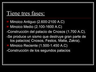 Tiene tres fases: Minoico Antiguo (2.600-2100 A.C) Minoico Medio (2.100-1600 A.C) -Construcción del palacio de Cnosos (1.700 A.C). -Se produce un sismo que destruye gran parte de los palacios( Cnosos, Festos, Malia, Zakra). Minoico Reciente (1.500-1.450 A.C) -Construcción de los segundos palacios 