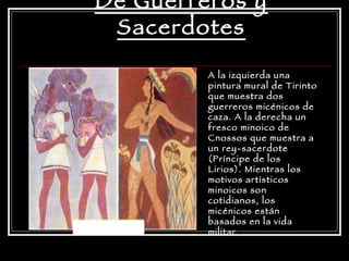 De Guerreros y Sacerdotes A la izquierda una pintura mural de Tirinto que muestra dos guerreros micénicos de caza. A la derecha un fresco minoico de Cnossos que muestra a un rey-sacerdote (Príncipe de los Lirios). Mientras los motivos artísticos minoicos son cotidianos, los micénicos están basados en la vida militar  . 