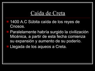Caída de Creta 1400 A.C Súbita caída de los reyes de Cnosos. Paralelamente habría surgido la civilización Micénica, a partir de esta fecha comienza su expansión y aumento de su poderío.  Llegada de los aqueos a Creta. 
