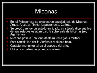 En  el Peloponeso se encuentran las ciudades de Micenas, Argos, Arcadia, Tirinto, Lacedemonia, Corinto. Se creyó que fue un estado unificado, otra teoría dice que los demás estados estaban bajo la soberanía de Micenas (rey Agamenón).  Micenas poseía una formidable muralla (vista militar). Esta constituida por la Acrópolis y ciudad baja. Carácter monumental en el aspecto del arte. Ubicada en altura muy cercana al mar. Micenas 
