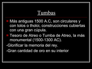 Tumbas Más antiguas 1500 A.C, son circulares y con tolos o tholoi, construcciones cubiertas con una gran cúpula. Tesoro de Atreo o Tumba de Atreo, la más monumental (1500-1300 AC). -Glorificar la memoria del rey. -Gran cantidad de oro en su interior 