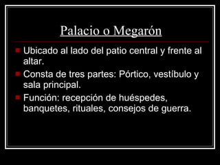 Palacio o Megarón Ubicado al lado del patio central y frente al altar. Consta de tres partes: Pórtico, vestíbulo y sala principal. Función: recepción de huéspedes, banquetes, rituales, consejos de guerra. 
