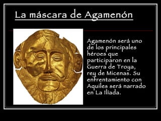 La máscara de Agamenón Agamenón será uno de los principales héroes que participaron en la Guerra de Troya, rey de Micenas. Su enfrentamiento con Aquiles será narrado en La Ilíada.  