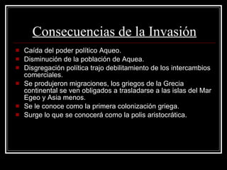 Consecuencias de la Invasión Caída del poder político Aqueo. Disminución de la población de Aquea. Disgregación política trajo debilitamiento de los intercambios comerciales.  Se produjeron migraciones, los griegos de la Grecia continental se ven obligados a trasladarse a las islas del Mar Egeo y Asia menos. Se le conoce como la primera colonización griega. Surge lo que se conocerá como la polis aristocrática. 