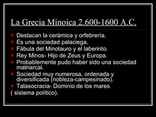 La Grecia Minoica 2.600-1600 A.C. Destacan la cerámica y orfebrería. Es una sociedad palaciega. Fábula del Minotauro y el laberinto. Rey Minos- Hijo de Zeus y Europa. Probablemente pudo haber sido una sociedad matriarcal. Sociedad muy numerosa, ordenada y diversificada (nobleza-campesinado). Talasocracia- Dominio de los mares ( sistema político). 