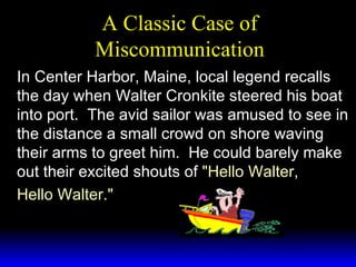 A Classic Case of Miscommunication In Center Harbor, Maine, local legend recalls the day when Walter Cronkite steered his boat into port.  The avid sailor was amused to see in the distance a small crowd on shore waving their arms to greet him.  He could barely make out their excited shouts of  "Hello Walter, Hello Walter." 