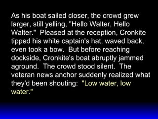 As his boat sailed closer, the crowd grew larger, still yelling, "Hello Walter, Hello Walter."  Pleased at the reception, Cronkite tipped his white captain's hat, waved back, even took a bow.  But before reaching dockside, Cronkite's boat abruptly jammed aground.  The crowd stood silent.  The veteran news anchor suddenly realized what they'd been shouting:  "Low water, low water." 