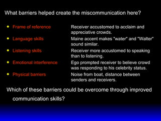Frame of reference Receiver accustomed to acclaim and  appreciative crowds. Language skills   Maine accent makes "water" and "Walter"  sound similar. Listening skills   Receiver more accustomed to speaking  than to listening. Emotional interference Ego prompted receiver to believe crowd  was responding to his celebrity status. Physical barriers Noise from boat, distance between  senders and receivers. Which of these barriers could be overcome through improved communication skills? What barriers helped create the miscommunication here? 