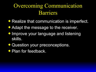 Overcoming Communication Barriers Realize that communication is imperfect. Adapt the message to the receiver. Improve your language and listening skills. Question your preconceptions. Plan for feedback. 