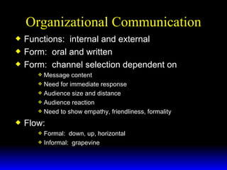 Organizational Communication Functions:  internal and external Form:  oral and written Form:  channel selection dependent on  Message content Need for immediate response Audience size and distance Audience reaction Need to show empathy, friendliness, formality Flow: Formal:  down, up, horizontal Informal:  grapevine 