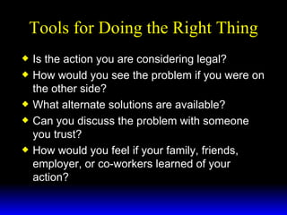 Tools for Doing the Right Thing Is the action you are considering legal? How would you see the problem if you were on the other side? What alternate solutions are available? Can you discuss the problem with someone you trust? How would you feel if your family, friends, employer, or co-workers learned of your action? 