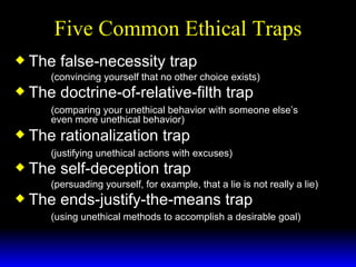 Five Common Ethical Traps The false-necessity trap (convincing yourself that no other choice exists) The doctrine-of-relative-filth trap (comparing your unethical behavior with someone else’s  even more unethical behavior) The rationalization trap (justifying unethical actions with excuses) The self-deception trap (persuading yourself, for example, that a lie is not really a lie) The ends-justify-the-means trap (using unethical methods to accomplish a desirable goal)   