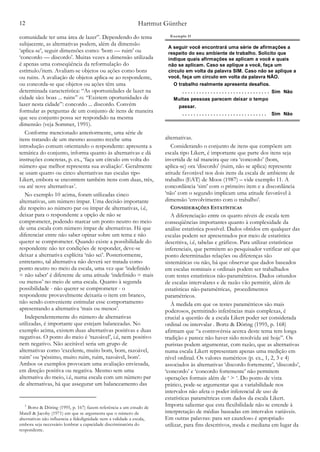Hartmut Günther12
comunidade ter uma área de lazer”. Dependendo do tema
subjacente, as alternativas podem, além da dimensão
‘aplica-se’, seguir dimensões como: ‘bom — ruim’ ou
‘concordo — discordo’. Muitas vezes a dimensão utilizada
é apenas uma conseqüência da reformulação do
estímulo/item. Avaliam-se objetos ou ações como bons
ou ruins. A avaliação de objetos aplica-se ao respondente,
ou concorda-se que objetos ou ações têm uma
determinada característica: “As oportunidades de lazer na
cidade são: boas ... ruins” vs. “Existem oportunidades de
lazer nesta cidade”: concordo ... discordo. Convém
formular as perguntas de um conjunto de itens de maneira
que seu conjunto possa ser respondido na mesma
dimensão (veja Sommer, 1991).
Conforme mencionado anteriormente, uma série de
itens tratando de um mesmo assunto recebe uma
introdução comum orientando o respondente: apresenta a
temática do conjunto, informa quanto às alternativas e dá
instruções concretas, p. ex., ‘faça um círculo em volta do
número que melhor representa sua avaliação’. Geralmente
se usam quatro ou cinco alternativas nas escalas tipo
Likert, embora se encontrem também itens com duas, três,
ou até nove alternativas .3
No exemplo 10 acima, foram utilizadas cinco
alternativas, um número ímpar. Uma decisão importante
diz respeito ao número par ou ímpar de alternativas, i.é,
deixar para o respondente a opção de não se
comprometer, podendo marcar um ponto neutro no meio
de uma escala com número ímpar de alternativas. Há que
diferenciar entre não saber opinar sobre um tema e não
querer se comprometer. Quando existe a possibilidade do
respondente não ter condições de responder, deve-se
deixar a alternativa explícita ‘não sei’. Posteriormente,
entretanto, tal alternativa não deverá ser tratada como
ponto neutro no meio da escala, uma vez que ‘indefinido
= não saber’ é diferente de uma atitude ‘indefinido = mais
ou menos’ no meio de uma escala. Quanto à segunda
possibilidade - não querer se comprometer - o
respondente provavelmente deixaria o item em branco,
não sendo conveniente estimular esse comportamento
apresentando a alternativa ‘mais ou menos’.
Independentemente do número de alternativas
utilizadas, é importante que estejam balanceadas. No
exemplo acima, existem duas alternativas positivas e duas
negativas. O ponto do meio é ‘razoável’, i.é, nem positivo
nem negativo. Não aceitável seria um grupo de
alternativas como ‘excelente, muito bom, bom, razoável,
ruim’ ou ‘péssimo, muito ruim, ruim, razoável, bom’.
Ambos os exemplos provocam uma avaliação enviesada,
em direção positiva ou negativa. Mesmo sem uma
alternativa do meio, i.é, numa escala com um número par
de alternativas, há que assegurar um balanceamento das
alternativas.
Considerando o conjunto de itens que compõem um
escala tipo Likert, é importante que parte dos itens seja
invertida de tal maneira que ora ‘concordo’ (bom,
aplica-se) ora ‘discordo' (ruim, não se aplica) represente
atitude favorável nos dois itens da escala de ambiente de
trabalho (EAT) de Moos (1987) – vide exemplo 11. A
concordância ‘sim’ com o primeiro item e a discordância
‘não’ com o segundo implicam uma atitude favorável à
dimensão ‘envolvimento com o trabalho’.
CONSIDERAÇÕES ESTATÍSTICAS
A diferenciação entre os quatro níveis de escala tem
conseqüências importantes quanto à complexidade da
análise estatística possível. Dados obtidos em qualquer das
escalas podem ser apresentados por meio de estatística
descritiva, i.é, tabelas e gráficos. Para utilizar estatísticas
inferenciais, que permitem ao pesquisador verificar até que
ponto determinadas relações ou diferenças são
sistemáticas ou não, há que observar que dados baseados
em escalas nominais e ordinais podem ser trabalhados
com testes estatísticos não-paramétricos. Dados oriundos
de escalas intervalares e de razão vão permitir, além de
estatísticas não-paramétricas, procedimentos
paramétricos.
À medida em que os testes paramétricos são mais
poderosos, permitindo inferências mais complexas, é
crucial a questão de a escala Likert poder ser considerada
ordinal ou intervalar . Bortz & Döring (1995, p. 168)
afirmam que “a controvérsia acerca deste tema tem longa
tradição e parece não haver sido resolvida até hoje”. Os
puristas podem argumentar, com razão, que as alternativas
numa escala Likert representam apenas uma medição em
nível ordinal. Os valores numéricos (p. ex., 1, 2, 3 e 4)
associados às alternativas ‘discordo fortemente’, ‘discordo’,
‘concordo’ e ‘concordo fortemente’ não permitem
operações formais além de ‘ > ‘. Do ponto de vista
prático, pode-se argumentar que a variabilidade nos
intervalos não afeta o poder inferencial de uso de
estatísticas paramétricas com dados da escala Likert.
Importa salientar que esta flexibilidade não se estende à
interpretação de médias baseadas em intervalos variáveis.
Em outras palavras: para ser cauteloso é apropriado
utilizar, para fins descritivos, moda e mediana em lugar da
Bortz & Döring (1995, p. 167) fazem referência a um estudo de3
Matell & Jacoby (1971) em que se argumenta que o número de
alternativas não influencia a fidedignidade nem a validade a escala,
embora seja necessário lembrar a capacidade discriminatória do
respondente.
A seguir você encontrará uma série de afirmações a
respeito do seu ambiente de trabalho. Solicito que
indique quais afirmações se aplicam a você e quais
não se aplicam. Caso se aplique a você, faça um
círculo em volta da palavra SIM. Caso não se aplique a
você, faça um círculo em volta da palavra NÃO.
O trabalho realmente apresenta desafios.
. . . . . . . . . . . . . . . . . . . . . . . . . . . . . . . Sim Não
Muitas pessoas parecem deixar o tempo
passar.
. . . . . . . . . . . . . . . . . . . . . . . . . . . . . . Sim Não
Exemplo 11
 