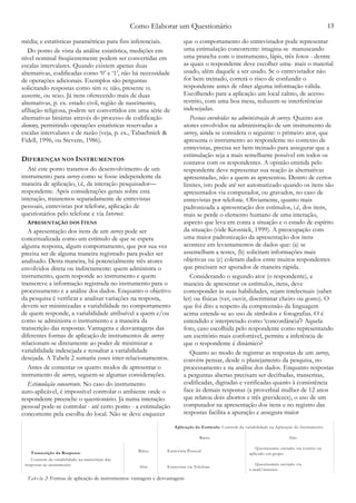Como Elaborar um Questionário 13
média; e estatísticas paramétricas para fins inferenciais.
Do ponto de vista da análise estatística, medições em
nível nominal freqüentemente podem ser convertidas em
escalas intervalares. Quando existem apenas duas
alternativas, codificadas como ‘0’ e ‘1’, não há necessidade
de operações adicionais. Exemplos são perguntas
solicitando respostas como sim vs. não, presente vs.
ausente, ou sexo. Já itens oferecendo mais de duas
alternativas, p. ex. estado civil, região de nascimento,
afiliação religiosa, podem ser convertidos em uma série de
alternativas binárias através do processo de codificação
dummy, permitindo operações estatísticas reservadas a
escalas intervalares e de razão (veja, p. ex., Tabachnick &
Fidell, 1996, ou Stevens, 1986).
DIFERENÇAS NOS INSTRUMENTOS
Até este ponto tratamos do desenvolvimento de um
instrumento para survey como se fosse independente da
maneira de aplicação, i.é, da interação pesquisador—
respondente. Após considerações gerais sobre esta
interação, trataremos separadamente de entrevistas
pessoais, entrevistas por telefone, aplicação de
questionários pelo telefone e via Internet.
APRESENTAÇÃO DOS ITENS
A apresentação dos itens de um survey pode ser
conceitualizada como um estímulo de que se espera
alguma resposta, algum comportamento, que por sua vez
precisa ser de alguma maneira registrado para poder ser
analisado. Desta maneira, há potencialmente três atores
envolvidos direta ou indiretamente: quem administra o
instrumento, quem responde ao instrumento e quem
transcreve a informação registrada no instrumento para o
processamento e a análise dos dados. Enquanto o objetivo
da pesquisa é verificar e analisar variações na resposta,
devem ser minimizadas a variabilidade no comportamento
de quem responde, a variabilidade atribuível a quem e/ou
como se administra o instrumento e a maneira da
transcrição das respostas. Vantagens e desvantagens das
diferentes formas de aplicação de instrumentos de survey
relacionam-se diretamente ao poder de minimizar a
variabilidade indesejada e ressaltar a variabilidade
desejada. A Tabela 2 sumaria esses inter-relacionamentos.
Antes de comentar os quatro modos de apresentar o
instrumento de survey, seguem-se algumas considerações.
Estimulação concorrente. No caso do instrumento
auto-aplicável, é impossível controlar o ambiente onde o
respondente preenche o questionário. Já numa interação
pessoal pode-se controlar - até certo ponto - a estimulação
concorrente pela escolha do local. Não se deve esquecer
que o comportamento do entrevistador pode representar
uma estimulação concorrente: imagina-se manuseando
uma prancha com o instrumento, lápis, três fotos - dentre
as quais o respondente deve escolher uma- mais o material
usado, além daquele a ser usado. Se o entrevistador não
for bem treinado, correrá o risco de confundir o
respondente antes de obter alguma informação válida.
Escolhendo para a aplicação um local calmo, de acesso
restrito, com uma boa mesa, reduzem-se interferências
indesejadas.
Pessoas envolvidas na administração de survey. Quanto aos
atores envolvidos na administração de um instrumento de
survey, ainda se considera o seguinte: o primeiro ator, que
apresenta o instrumento ao respondente no contexto de
entrevistas, precisa ser bem treinado para assegurar que a
estimulação seja a mais semelhante possível em todos os
contatos com os respondentes. A opinião emitida pelo
respondente deve representar sua reação às alternativas
apresentadas, não a quem as apresentou. Dentro de certos
limites, isto pode até ser automatizado quando os itens são
apresentados via computador, ou gravados, no caso de
entrevistas por telefone. Obviamente, quanto mais
padronizada a apresentação dos estímulos, i.é, dos itens,
mais se perde o elemento humano de uma interação,
aspecto que leva em conta a situação e o estado de espírito
da situação (vide Krosnick, 1999). A preocupação com
uma maior padronização da apresentação dos itens
acontece em levantamentos de dados que: (a) se
assemelham a testes, (b) solicitam informações mais
objetivas ou (c) coletam dados entre muitos respondentes
que precisam ser apurados de maneira rápida.
Considerando o segundo ator (o respondente), a
maneira de apresentar os estímulos, itens, deve
corresponder às suas habilidades, sejam intelectuais (saber
ler) ou físicas (ver, ouvir, discriminar cheiro ou gosto). O
que foi dito a respeito da compreensão da linguagem
acima estende-se ao uso de símbolos e fotografias. O é
entendido e interpretado como ‘concordância'? Aquela
foto, caso escolhida pelo respondente como representando
um escritório mais confortável, permite a inferência de
que o respondente é dinâmico?
Quanto ao modo de registrar as respostas de um survey,
convém pensar, desde o planejamento da pesquisa, no
processamento e na análise dos dados. Enquanto respostas
a perguntas abertas precisam ser decifradas, transcritas,
codificadas, digitadas e verificadas quanto à consistência
face às demais respostas (a proverbial mulher de 12 anos
que relatou dois abortos e três gravidezes), o uso de um
computador na apresentação dos itens e no registro das
respostas facilita a apuração e assegura maior
Aplicação do Estímulo: Controle da variabilidade na Aplicação do Instrumento
Baixo Alto
Transcrição da Resposta:
Controle da variabilidade na transcrição das
respostas ao instrumento
Baixo Entrevista Pessoal
Questionário enviado via correio ou
aplicado em grupo
Alto Entrevista via Telefone
Questionário enviado via
e-mail/internet.
Tabe la 2: Formas de aplicação de instrumentos: vantagens e desvantagens
 