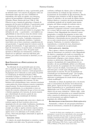 Hartmut Günther2
O instrumento utilizado no survey, o questionário, pode
ser definido como “um conjunto de perguntas sobre um
determinado tópico que não testa a habilidade do
respondente, mas mede sua opinião, seus interesses,
aspectos de personalidade e informação biográfica”
(Yaremko, Harari, Harrison & Lynn, 1986, p. 186).
Observa-se que a maneira de apresentar o conjunto de
perguntas não faz parte da definição. O questionário pode
ser administrado em interação pessoal – em forma de
entrevista individual ou por telefone; e pode ser
auto-aplicável – após envio por correio ou em grupos. Nas
definições de survey – e questionário – está implícita sua
aplicabilidade às mais diversas áreas das ciências sociais.
Trataremos do desenvolvimento de um instrumento
para survey em cinco seções. A princípio, instrumento e
questionário são considerados sinônimos. A primeira
seção lidará com as bases conceituais e populacionais de
um questionário. A segunda tratará do contexto social da
aplicação do instrumento. A seguir apresenta-se a estrutura
lógica do instrumento; e na quarta seção, os elementos do
instrumento, i.é, questões e itens. Na quinta seção
apontam-se diferenças nos instrumentos, conforme a
maneira de sua aplicação: entrevista individual, pelo
telefone, por correio convencional ou eletrônico, ou em
grupos.
BASE CONCEITUAL E POPULACIONAL DO
QUESTIONÁRIO
Na elaboração de um questionário para um survey,
deve-se partir da seguinte reflexão: qual o objetivo da
pesquisa em termos dos conceitos a serem pesquisados e
da população-alvo? Utilizando-se como ponto de partida
as considerações de Schuman & Kalton (1985),
sumariadas na Figura 1, verifica-se que os objetivos de
uma pesquisa levam necessariamente à relação conceito/
item e à relação população-alvo/amostra. Os dois
binômios são correspondentes: item e amostra constituem
a parte prática dos termos abstratos conceito e população,
respectivamente. No desenvolvimento precisam ser
tratados paralelamente, i.é, ao determinar os itens em
função dos conceitos subjacentes há que se levar em conta
o binômio população-alvo/amostra, da mesma maneira
que a determinação da amostra a partir de uma
população-alvo exige consideração do binômio
conceito/item.
Imaginemos uma pesquisa tipo survey com o objetivo de
conhecer opções de lazer (conceito) entre jovens
(população-alvo) de uma cidade. Lembramos, inicialmente,
que os objetivos podem ser muito diferentes. Por
exemplo: (a) avaliar as opções existentes (esporte, teatros,
cinema, bares, clubes, etc.); (b) levantar a necessidade de
opções novas e/ou adicionais; ou © estudar, entre os
jovens, o bem-estar psicológico relacionado às opções de
lazer disponíveis.
CONCEITO - ITENS
O objetivo do estudo determinará os conceitos a serem
investigados num dado survey. No presente exemplo, e
conforme a definição do objetivo, deve-se diferenciar
conceitualmente (a) avaliação de algo existente e (b)
levantamento de necessidades de algo inexistente, além de
© distinguir entre existência ou falta de algum objeto
externo ao indivíduo e de um estado de espírito interno.
Embora objetivos e conceitos não sejam mutuamente
excludentes, podendo até ser tratados numa mesma
pesquisa, não faltam exemplos de confusão entre si.
Num segundo momento, o objetivo do estudo
determina as perguntas concretas a serem apresentadas
(i.é, os itens), além de existir uma relação recíproca entre
conceitos e itens. Dependendo dos conceitos a serem
pesquisados, o conteúdo das perguntas ou itens varia.
Igualmente, a possibilidade de fazer certas perguntas (mais
facilmente) a determinadas pessoas (amostra) faz com que
um ou outro conceito possa ser explorado numa dada
pesquisa. Finalmente, os conceitos subjacentes e,
especialmente, o conteúdo dos itens, determinam o
instrumento e a maneira da sua apresentação.
POPULAÇÃO-ALVO - AMOSTRA
Não é apenas o objetivo da pesquisa que determina a
forma do instrumento via conceitos e itens. Dependendo
do objetivo, a população-alvo pode ser constituída, no
nosso exemplo, por ‘todos’ os jovens da cidade. Ou por
determinados subgrupos, como crianças, meninos,
meninas ou adolescentes. Dependendo do objetivo da
pesquisa e da população-alvo (especialmente do seu
tamanho e da sua acessibilidade), definir-se-ão diferentes
tipos de amostra. Se a população-alvo for constituída por
‘todos' os jovens da cidade, é necessário que os subgrupos
relevantes para o estudo sejam adequadamente
representados na amostra. No caso da população ser
constituída por um determinado grupo - por exemplo,
meninas adolescentes - o número e a maneira de
selecionar os participantes do estudo dentro do grupo
sofreria modificação .1
Embutidas na seleção da população-alvo e da amostra
estão as características da amostra: nível educacional,
idade, gênero. Apesar do fato de que a determinação
destas características (p. ex., percentual de meninas
alfabetizadas com 12 anos de idade) pode ser, por si só,
objetivo de um survey, estimativas - embora vagas - sobre
as características são necessárias ao se tomarem decisões
sobre a maneira de administrar um instrumento (p. ex.,
uso de instrumento auto-aplicável implica em
população-alvo alfabetizada).
RECIPROCIDADE ENTRE CONCEITO E POPULAÇÃO-ALVO
Sumariando, o objetivo de uma pesquisa determina a
forma do instrumento, a maneira da sua aplicação por
A questão da relação entre a população alvo e a amostra dos1
participantes é assunto de livros especializados sobre amostragem. O
tema não será tratado neste texto, uma vez que uma introdução
detalhada é fornecida por Kish (1965). A maioria dos textos de
metodologia da pesquisa social inclui capítulos sobre amostragem (por
exemplo, Aday, 1989; Babbie, 1992; Frankel, 1983; Judd, Smith &
Kidder, 1992; Sudman, 1983). Pode-se sugerir, ainda, Henry (1990,
1998) ou Williams (1978), dentre muitas outras fontes.
 