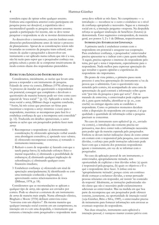 Hartmut Günther4
considera capaz de opinar sobre qualquer assunto.
Embora uma experiência anterior como participante em
pesquisa possa ser desejável, a experiência não é
recomendável quando se pesquisa um mesmo assunto;
quando a participação for recente, não se deve tentar
pesquisar o respondente se ele se mostrar desinteressado.
Ao desenvolver o instrumento, convém lembrar essas
dimensões preferencialmente antes de iniciar o processo
de planejamento. Apesar de as considerações terem sido
levantadas no contexto da pesquisa trans-cultural, com
intuito de ajudar o pesquisador a desenvolver um
instrumento a ser aplicado numa cultura que não é a sua,
não há razão para supor que o pesquisador conheça sua
própria cultura a ponto de se comportar intuitivamente de
modo correto diante dos respondentes pretendidos.
ESTRUTURA LÓGICA DO INSTRUMENTO
Consideramos, inicialmente, as razões que levam uma
pessoa a responder a um instrumento de pesquisa.
Falando de survey via correio, Dillman (1978) afirma que
“o processo de mandar um questionário a respondentes
em potencial, conseguir que completem e devolvam o
questionário de maneira honesta pode ser visto como caso
especial de ‘troca social’ ” (p. 12). Aplicando a teoria de
troca social a survey, Dillman chega à seguinte conclusão,
“Assim, há três coisas que precisam ser feitas para
maximizar a resposta a survey: minimize o custo para o
respondente, maximize as recompensas para fazê-lo e
estabeleça confiança de que a recompensa será concedida”
(p. 12). Traduzida em detalhes operacionais, o autor
aponta as ações que um pesquisador poderia fazer num
survey:
1 Recompensar o respondente: a) demonstrando
consideração; b) oferecendo apreciação verbal usando
uma abordagem consultiva; c) apoiando seus valores;
d) oferecendo recompensas concretas; e) tornando o
instrumento interessante;
2 Reduzir o custo de responder: a) fazendo com que a
tarefa pareça breve; b) reduzindo esforços físico e
mental requeridos; c) eliminando a possibilidade de
embaraços; d) eliminando qualquer implicação de
subordinação; e) eliminando qualquer custo
financeiro imediato;
3 Estabelecer confiança: a) oferecendo um sinal de
apreciação antecipadamente; b) identificando-se com
uma instituição conhecida e legitimada; c)
aproveitando outros relacionamentos de troca
(Dillman, 1978, p. 18).
Consideramos que as recomendações se aplicam a
qualquer tipo de survey, não apenas aos enviados por
correio. Pode-se observar a estrutura de um instrumento
de survey de maneira mais ampla. Numa afirmação clássica,
Bingham e Moore (1934) definem entrevista como
“conversa com um objetivo”. Da mesma maneira que
qualquer interação social consiste em um cumprimento, na
interação em si e em uma despedida, o instrumento que
estrutura a interação entre pesquisador e respondente num
survey deve refletir as três fases. No cumprimento — a
introdução — reconhece-se o outro e estabelece-se o nível
de confiança apropriado e necessário. Segue-se a transação
social em si, a interação pergunta—resposta. Na despedida
reforça-se qualquer sinalização de benefícios (futuros) já
demonstrada. Estes segmentos correspondem, de maneira
geral, aos pontos 3, 2 e 1 de Dillman, respectivamente.
INTRODUÇÃO: ESTABELECER CONFIANÇA
A primeira tarefa é estabelecer contato com o
respondente em potencial e assegurar sua cooperação.
Para estabelecer confiança, o pesquisador/ entrevistador
precisa apresentar-se e indicar com e para quem trabalha.
A seguir, precisa capturar o interesse do respondente pelo
tema, por quê o tema é importante, especialmente para o
respondente. Nada melhor para expressar apreciação do
que ressaltar o quanto opiniões e experiências do
respondente são importantes.
Do ponto de vista prático, o primeiro passo neste
processo é uma boa apresentação do instrumento e/ou da
pessoa que o administra. Caso o questionário seja
remetido pelo correio, irá acompanhado de uma carta de
apresentação da qual constará a informação sobre quem
está “por trás da pesquisa e para quê serve”. Em se
tratando de entrevista, o entrevistador pode explicar quem
ele é, para quem trabalha, identificar-se (p. ex., com
crachá) ou entregar alguma carta ao candidato a
respondente. Como os primeiros momentos decidem
sobre a disposição do respondente em cooperar, é aí que
qualidade e quantidade de informação sobre a pesquisa
precisam se concentrar.
No caso de instrumento auto-aplicável (p. ex., enviado
via correio), a introdução não somente precisa ser
persuasiva, mas deve conter toda a informação necessária
para poder agir da maneira esperada pelo pesquisador.
Embora se devam incluir indicações claras de como entrar
em contato com o responsável pela pesquisa, caso existam
dúvidas, o esforço para pedir instruções adicionais pode
fazer com que a maioria dos potenciais respondentes
ignore o instrumento, em vez de se informar com o
pesquisador.
No caso da aplicação pessoal de um instrumento, o
entrevistador, apropriadamente treinado, tem
oportunidade de explicitar e tirar dúvidas sobre: (a) quem
é responsável pela pesquisa, (b) quais os objetivos e © o
quê o respondente deve fazer. A ênfase está no
‘apropriadamente treinado', porque existe um contínuo
desde começar a esclarecer dúvidas, a tentar persuadir
pessoas relutantes em responder, até insistir ‘no conteúdo
da resposta’. Idealmente, as instruções padronizadas são
tão claras que não é necessário pedir esclarecimentos
adicionais ao entrevistador. Mas na medida em que boa
parte da recompensa que um pesquisador pode oferecer
consiste, justamente, na oportunidade de interação social
(veja Günther, Brito e Silva, 1989), o entrevistador precisa
de treinamento para fornecer informações sem enviesar as
eventuais respostas do respondente.
Nas duas situações, instrumento auto-aplicável e
interação pessoal, é vantajoso manter contato prévio com
 