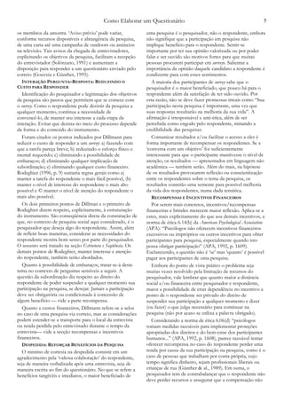 Como Elaborar um Questionário 5
os membros da amostra. ‘Aviso prévio’ pode variar,
conforme recursos disponíveis e abrangência da pesquisa,
de uma carta até uma campanha de outdoors ou anúncios
na televisão. Tais avisos da chegada de entrevistadores,
explicitando os objetivos da pesquisa, facilitam a recepção
do entrevistador (Solórzano, 1991) e aumentam a
disposição para responder a um questionário enviado pelo
correio (Gouveia e Günther, 1995).
INTERAÇÃO PERGUNTA–RESPOSTA: REDUZINDO O
CUSTO PARA RESPONDER
Identificação do pesquisador e legitimação dos objetivos
da pesquisa são passos que permitem que se comece com
o survey. Como o respondente pode desistir da pesquisa a
qualquer momento, continua a necessidade de
convencê-lo, de manter seu interesse a cada etapa da
interação. Evitar que desista no meio do processo depende
da forma e do conteúdo do instrumento.
Foram citados os pontos indicados por Dillmann para
reduzir o custo de responder a um survey: a) fazendo com
que a tarefa pareça breve; b) reduzindo o esforço físico e
mental requerido; c) eliminando a possibilidade de
embaraços; d) eliminando qualquer implicação de
subordinação; e) eliminando qualquer custo financeiro.
Rodeghier (1996, p. 9) sumaria regras gerais como a)
manter a tarefa do respondente o mais fácil possível, (b)
manter o nível de interesse do respondente o mais alto
possível e © manter o nível de atenção do respondente o
mais alto possível.
Os dois primeiros pontos de Dillman e o primeiro de
Rodeghier dizem respeito, explicitamente, à estruturação
do instrumento. São conseqüência direta da constatação de
que, no contexto de pesquisa social aqui considerado, é o
pesquisador que deseja algo do respondente. Assim, além
de refletir boas maneiras, considerar as necessidades do
respondente mostra bom senso por parte do pesquisador.
O assunto será tratado na seção Estrutura e Seqüência. Os
demais pontos de Rodeghier, manter interesse e atenção
do respondente, também serão abordados.
Quanto à possibilidade de embaraços, tratar-se-á deste
tema no contexto de perguntas sensíveis a seguir. A
questão da subordinação diz respeito ao direito do
respondente de poder suspender a qualquer momento sua
participação na pesquisa, se desejar. Jamais a participação
deve ser obrigatória ou condicionada à concessão de
algum benefício — vide a parte recompensa.
Quanto a custos financeiros, Dillmann refere-se a selos
no caso de uma pesquisa via correio, mas as considerações
podem estender-se a transporte para o local da entrevista
ou renda perdida pelo entrevistado durante o tempo da
entrevista— vide a secção recompensas e incentivos
financeiros.
DESPEDIDA: REFORÇAR BENEFÍCIOS DA PESQUISA
O mínimo de cortesia na despedida consiste em um
agradecimento pela ‘valiosa colaboração’ do respondente,
seja de maneira verbalizada após uma entrevista, seja de
maneira escrita ao fim do questionário. No que se refere a
benefícios tangívéis e imediatos, o maior beneficiado de
uma pesquisa é o pesquisador, não o respondente, embora
não signifique que a participação em pesquisa não
implique beneficio para o respondente. Sentir-se
importante por ter sua opinião valorizada ou por poder
falar e ser ouvido são motivos fortes para que muitas
pessoas procurem participar em surveys. Salientar a
importância da opinião daquele candidato a respondente é
condizente para com esses sentimentos.
A maioria dos participantes de survey sabe que o
pesquisador é o maior beneficiado, que pouco há para o
respondente além da satisfação de ter sido ouvido. Por
esta razão, não se deve fazer promessas irreais como “Sua
participação nesta pesquisa é importante, uma vez que
suas respostas resultarão na melhoria da sua vida”. A
afirmação é irresponsável e anti-ética, além de ser
percebida como engodo pelo respondente, minando a
credibilidade das pesquisas.
Comunicar resultados e/ou facilitar o acesso a eles é
forma importante de recompensar os respondentes. Se a
‘conversa com um objetivo’ foi suficientemente
interessante para que o participante mantivesse o nível de
atenção, os resultados — apresentados em linguagem não
acadêmica — também serão. Além do mais, na hipótese
de os resultados provocarem reflexão ou conscientização
entre os respondentes sobre o tema da pesquisa, os
resultados conterão uma semente para possível melhoria
da vida dos respondentes, numa dada temática.
RECOMPENSAS E INCENTIVOS FINANCEIROS
Por serem mais concretos, incentivos/recompensas
financeiras e brindes merecem maior reflexão. Aplica-se a
estes, mais explicitamente do que aos demais incentivos, a
norma de ética 6.14(b) da American Psychological Association
(APA): “Psicólogos não oferecem incentivos financeiros
excessivos ou impróprios ou outros incentivos para obter
participantes para pesquisa, especialmente quando isto
possa obrigar participação” (APA, 1992, p. 1609).
Esclarecendo, a questão não é ‘se’ mas ‘quanto’ é possível
pagar aos participantes de uma pesquisa.
Embora do ponto de vista prático o problema seja
muitas vezes resolvido pela limitação de recursos do
pesquisador, vale lembrar que quanto maior a distância
social e/ou financeira entre pesquisador e respondente,
maior a possibilidade de criar dependência no incentivo a
ponto de o respondente ser privado do direito de
suspender sua participação a qualquer momento e dizer
(ou fazer) o que julga necessário para continuar na
pesquisa (não por acaso se utiliza a palavra obrigado).
Considerando a norma de ética 6.06(d) “psicólogos
tomam medidas razoáveis para implementar proteções
apropriadas dos direitos e do bem-estar dos participantes
humanos...” (APA, 1992, p. 1608), parece razoável tentar
oferecer recompensa no caso do respondente perder uma
renda por causa da sua participação na pesquisa, como é o
caso de pessoas que trabalham por conta própria, cujo
tempo significa dinheiro, sejam profissionais liberais ou
crianças de rua (Günther & al., 1989). Em suma, o
pesquisador tem de contrabalançar que o respondente não
deve perder recursos e assegurar que a compensação não
 