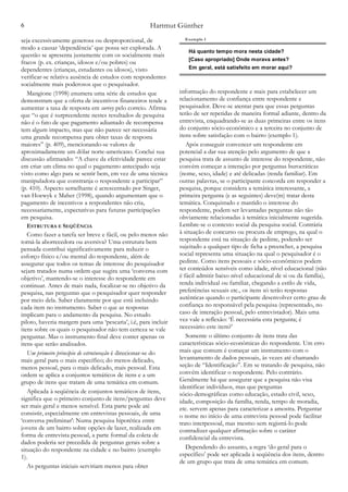 Hartmut Günther6
seja excessivamente generosa ou desproporcional, de
modo a causar ‘dependência’ que possa ser explorada. A
questão se apresenta justamente com os socialmente mais
fracos (p. ex. crianças, idosos e/ou pobres) ou
dependentes (crianças, estudantes ou idosos), visto
verificar-se relativa ausência de estudos com respondentes
socialmente mais poderosos que o pesquisador.
Mangione (1998) enumera uma série de estudos que
demonstram que a oferta de incentivos financeiros tende a
aumentar a taxa de resposta em survey pelo correio. Afirma
que “o que é surpreendente nestes resultados de pesquisa
não é o fato de que pagamento adiantado de recompensa
tem algum impacto, mas que não parece ser necessária
uma grande recompensa para obter taxas de resposta
maiores” (p. 409), mencionando-se valores de
aproximadamente um dólar norte-americano. Conclui sua
discussão afirmando: “A chave da efetividade parece estar
em criar um clima no qual o pagamento antecipado seja
visto como algo para se sentir bem, em vez de uma técnica
manipuladora que constranja o respondente a participar”
(p. 410). Aspecto semelhante é acrescentado por Singer,
van Hoewyk e Maher (1998), quando argumentam que o
pagamento de incentivos a respondentes não cria,
necessariamente, expectativas para futuras participações
em pesquisa.
ESTRUTURA E SEQÜÊNCIA
Como fazer a tarefa ser breve e fácil, ou pelo menos não
torná-la aborrecedora ou aversiva? Uma estrutura bem
pensada contribui significativamente para reduzir o
esforço físico e/ou mental do respondente, além de
assegurar que todos os temas de interesse do pesquisador
sejam tratados numa ordem que sugira uma ‘conversa com
objetivo’, mantendo-se o interesse do respondente em
continuar. Antes de mais nada, focalizar-se no objetivo da
pesquisa, nas perguntas que o pesquisador quer responder
por meio dela. Saber claramente por que está incluindo
cada item no instrumento. Saber o que as respostas
implicam para o andamento da pesquisa. No estudo
piloto, haveria margem para uma ‘pescaria’, i.é, para incluir
itens sobre os quais o pesquisador não tem certeza se vale
perguntar. Mas o instrumento final deve conter apenas os
itens que serão analisados.
Um primeiro princípio de estruturação é direcionar-se do
mais geral para o mais específico; do menos delicado,
menos pessoal, para o mais delicado, mais pessoal. Esta
ordem se aplica a conjuntos temáticos de itens e a um
grupo de itens que tratam de uma temática em comum.
Aplicada à seqüência de conjuntos temáticos de itens,
significa que o primeiro conjunto de itens/perguntas deve
ser mais geral e menos sensível. Esta parte pode até
consistir, especialmente em entrevistas pessoais, de uma
‘conversa preliminar': Numa pesquisa hipotética entre
jovens de um bairro sobre opções de lazer, realizada em
forma de entrevista pessoal, a parte formal da coleta de
dados poderia ser precedida de perguntas gerais sobre a
situação do respondente na cidade e no bairro (exemplo
1).
As perguntas iniciais serviriam menos para obter
informação do respondente e mais para estabelecer um
relacionamento de confiança entre respondente e
pesquisador. Deve-se atentar para que essas perguntas
terão de ser repetidas de maneira formal adiante, dentro da
entrevista, enquadrando-se as duas primeiras entre os itens
do conjunto sócio-econômico e a terceira no conjunto de
itens sobre satisfação com o bairro (exemplo 1).
Após conseguir convencer um respondente em
potencial a dar sua atenção pelo argumento de que a
pesquisa trata de assunto de interesse do respondente, não
convém começar a interação por perguntas burocráticas
(nome, sexo, idade) e até delicadas (renda familiar). Em
outras palavras, se o participante concorda em responder a
pesquisa, porque considera a temática interessante, a
primeira pergunta (e as seguintes) deve(m) tratar desta
temática. Conquistado e mantido o interesse do
respondente, podem ser levantadas perguntas não tão
obviamente relacionadas à temática inicialmente sugerida.
Lembre-se o contexto social da pesquisa social. Contrária
à situação de concurso ou procura de emprego, na qual o
respondente está na situação de pedinte, podendo ser
sujeitado a qualquer tipo de ficha a preencher, a pesquisa
social representa uma situação na qual o pesquisador é o
pedinte. Como itens pessoais e sócio-econômicos podem
ter conteúdos sensíveis como idade, nível educacional (não
é fácil admitir baixo nível educacional de si ou da família),
renda individual ou familiar, chegando a estilo de vida,
preferências sexuais etc., os itens só terão respostas
autênticas quando o participante desenvolver certo grau de
confiança no responsável pela pesquisa (representado, no
caso de interação pessoal, pelo entrevistador). Mais uma
vez vale a reflexão: ‘É necessária esta pergunta; é
necessário este item?’
Somente o último conjunto de itens trata das
características sócio-econômicas do respondente. Um erro
mais que comum é começar um instrumento com o
levantamento de dados pessoais, às vezes até chamando
seção de “Identificação”. Em se tratando de pesquisa, não
convém identificar o respondente. Pelo contrário.
Geralmente há que assegurar que a pesquisa não visa
identificar indivíduos, mas que perguntas
sócio-demográficas como educação, estado civil, sexo,
idade, composição da família, renda, tempo de moradia,
etc. servem apenas para caracterizar a amostra. Perguntar
o nome no início de uma entrevista pessoal pode facilitar
trato interpessoal, mas mesmo sem registrá-lo pode
contradizer qualquer afirmação sobre o caráter
confidencial da entrevista.
Dependendo do assunto, a regra ‘do geral para o
específico’ pode ser aplicada à seqüência dos itens, dentro
de um grupo que trata de uma temática em comum.
Há quanto tempo mora nesta cidade?
[Caso apropriado] Onde morava antes?
Em geral, está satisfeito em morar aqui?
Exemplo 1
 