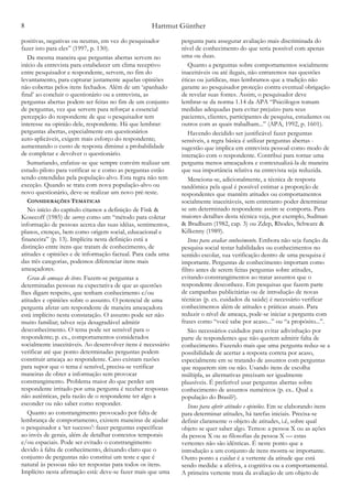 Hartmut Günther8
positivas, negativas ou neutras, em vez do pesquisador
fazer isto para eles” (1997, p. 130).
Da mesma maneira que perguntas abertas servem no
início da entrevista para estabelecer um clima receptivo
entre pesquisador e respondente, servem, no fim do
levantamento, para capturar justamente aquelas opiniões
não cobertas pelos itens fechados. Além de um ‘apanhado
final’ ao concluir o questionário ou a entrevista, as
perguntas abertas podem ser feitas no fim de um conjunto
de perguntas, vez que servem para reforçar a essencial
percepção do respondente de que o pesquisador tem
interesse na opinião dele, respondente. Há que lembrar:
perguntas abertas, especialmente em questionários
auto-aplicáveis, exigem mais esforço do respondente;
aumentando o custo de resposta diminui a probabilidade
de completar e devolver o questionário.
Sumariando, enfatize-se que sempre convém realizar um
estudo piloto para verificar se e como as perguntas estão
sendo entendidas pela população-alvo. Esta regra não tem
exceção. Quando se trata com nova população-alvo ou
novo questionário, deve-se realizar um novo pré-teste.
CONSIDERAÇÕES TEMÁTICAS
No início do capítulo citamos a definição de Fink &
Kosecoff (1985) de survey como um “método para coletar
informação de pessoas acerca das suas idéias, sentimentos,
planos, crenças, bem como origem social, educacional e
financeira” (p. 13). Implícita nesta definição está a
distinção entre itens que tratam de conhecimento, de
atitudes e opiniões e de informação factual. Para cada uma
das três categorias, podemos diferenciar itens mais
ameaçadores.
Grau de ameaça de itens. Fazem-se perguntas a
determinadas pessoas na expectativa de que as questões
lhes digam respeito, que tenham conhecimento e/ou
atitudes e opiniões sobre o assunto. O potencial de uma
pergunta afetar um respondente de maneira ameaçadora
está implícito nesta constatação. O assunto pode ser não
muito familiar; talvez seja desagradável admitir
desconhecimento. O tema pode ser sensível para o
respondente; p. ex., comportamentos considerados
socialmente inaceitáveis. Ao desenvolver itens é necessário
verificar até que ponto determinadas perguntas podem
constituir ameaça ao respondente. Caso existam razões
para supor que o tema é sensível, precisa-se verificar
maneiras de obter a informação sem provocar
constrangimento. Problema maior do que perder um
respondente irritado por uma pergunta é receber respostas
não autênticas, pela razão de o respondente ter algo a
esconder ou não saber como responder.
Quanto ao constrangimento provocado por falta de
lembrança de comportamento, existem maneiras de ajudar
o pesquisador a ‘ter sucesso’: fazer perguntas específicas
ao invés de gerais, além de detalhar contextos temporais
e/ou espaciais. Pode ser evitado o constrangimento
devido à falta de conhecimento, deixando claro que o
conjunto de perguntas não constitui um teste e que é
natural às pessoas não ter respostas para todos os itens.
Implícito nesta afirmação está: deve-se fazer mais que uma
pergunta para assegurar avaliação mais discriminada do
nível de conhecimento do que seria possível com apenas
uma ou duas.
Quanto a perguntas sobre comportamentos socialmente
inaceitáveis ou até ilegais, não entraremos nas questões
éticas ou jurídicas, mas lembramos que a tradição não
garante ao pesquisador proteção contra eventual obrigação
de revelar suas fontes. Assim, o pesquisador deve
lembrar-se da norma 1.14 da APA “Psicólogos tomam
medidas adequadas para evitar prejuízo para seus
pacientes, clientes, participantes de pesquisa, estudantes ou
outros com as quais trabalham...” (APA, 1992, p. 1601).
Havendo decidido ser justificável fazer perguntas
sensíveis, a regra básica é utilizar perguntas abertas -
sugestão que implica em entrevista pessoal como modo de
interação com o respondente. Contribui para tornar uma
pergunta menos ameaçadora e contextualizá-la de maneira
que sua importância relativa na entrevista seja reduzida.
Menciona-se, adicionalmente, a técnica de resposta
randômica pela qual é possível estimar a proporção de
respondentes que mantêm atitudes ou comportamentos
socialmente inaceitáveis, sem entretanto poder determinar
se um determinado respondente assim se comporta. Para
maiores detalhes desta técnica veja, por exemplo, Sudman
& Bradburn (1982, cap. 3) ou Zdep, Rhodes, Schwarz &
Kilkenny (1989).
Itens para avaliar conhecimento. Embora não seja função da
pesquisa social testar habilidades ou conhecimentos no
sentido escolar, sua verificação dentro de uma pesquisa é
importante. Perguntas de conhecimento importam como
filtro antes de serem feitas perguntas sobre atitudes,
evitando constrangimentos ao tratar assuntos que o
respondente desconhece. Em pesquisas que fazem parte
de campanhas publicitárias ou de introdução de novas
técnicas (p. ex. cuidados da saúde) é necessário verificar
conhecimentos além de atitudes e práticas atuais. Para
reduzir o nível de ameaça, pode-se iniciar a pergunta com
frases como “você sabe por acaso...” ou “a propósito...”.
São necessários cuidados para evitar adivinhação por
parte de respondentes que não querem admitir falta de
conhecimento. Fazendo mais que uma pergunta reduz-se a
possibilidade de acertar a resposta correta por acaso,
especialmente em se tratando de assuntos com perguntas
que requerem sim ou não. Usando itens de escolha
múltipla, as alternativas precisam ser igualmente
plausíveis. É preferível usar perguntas abertas sobre
conhecimento de assuntos numéricos (p. ex.. Qual a
população do Brasil?).
Itens para aferir atitudes e opiniões. Em se elaborando itens
para determinar atitudes, há tarefas iniciais. Precisa-se
definir claramente o objeto de atitudes, i.é, sobre qual
objeto se quer saber algo. Temos: a pessoa X ou as ações
da pessoa X ou as filosofias da pessoa X — estas
vertentes não são idênticas. É neste ponto que a
introdução a um conjunto de itens mostra-se importante.
Outro ponto a cuidar é a vertente da atitude que está
sendo medida: a afetiva, a cognitiva ou a comportamental.
A primeira vertente trata da avaliação de um objeto de
 