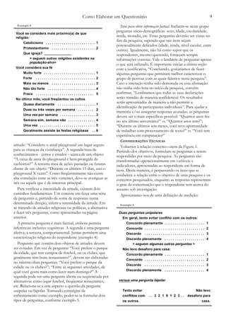 Como Elaborar um Questionário 9
atitude: “Considero o atual playground um lugar seguro
para as crianças da vizinhança”. A segunda trata de
conhecimentos - certos e errados - acerca de um objeto:
“A caixa de areia do playground é bem protegida de
cachorros?” A terceira trata de ações passadas ou futuras
diante de um objeto: “Durante os últimos 15 dias, usei o
playground X vezes”. Como freqüentemente não existe
alta correlação entre as três vertentes, deve-se averiguar as
três ou aquela que é de interesse principal.
Para verificar a intensidade da atitude, existem dois
caminhos fundamentais. Um consiste em fazer uma série
de perguntas e, partindo da soma de respostas numa
determinada direção, inferir a intensidade da atitude. Em
se tratando de atitudes religiosas ou políticas, a alternativa
é fazer três perguntas, como apresentadas na página
anterior.
A primeira pergunta é mais factual, embora permita
inferências inclusive cognitivas. A segunda é uma pergunta
afetiva; a terceira, comportamental. Juntas permitem uma
caracterização religiosa do respondente (exemplo 4).
Perguntas que contêm dois objetos de atitudes devem
ser evitadas. Em vez de perguntar “Você prefere o parque
da cidade, que tem campos de futebol, ou os clubes, que
geralmente têm bons restaurantes?”, devem ser elaboradas
no mínimo duas perguntas: “Você prefere o parque da
cidade ou os clubes?”; “Entre as seguintes atividades, de
qual você gosta mais como lazer num domingo?" A
segunda pode ser uma pergunta aberta ou seqüenciada por
alternativas como jogar futebol, freqüentar restaurantes,
etc. Relaciona-se a este aspecto a questão da pergunta
unipolar ou bipolar. Tomando estratégias de
enfrentamento como exemplo, poder-se-ia formular dois
tipos de perguntas, conforme exemplo 5.
Itens para obter informação factual. Incluem-se neste grupo
perguntas sócio-demográficas: sexo, idade, escolaridade,
renda, moradia, etc. Estas perguntas deverão ser vistas no
fim da pesquisa, supondo que tais itens sejam
potencialmente delicados (idade, renda, nível escolar, entre
outros). Igualmente, não há como supor que os
respondentes, mesmo querendo, forneçam sempre
informações corretas. Vale o lembrete de perguntar apenas
o que será utilizado. É importante iniciar a última seção
com a justificativa, “Concluindo, gostaríamos de fazer
algumas perguntas que permitam melhor caracterizar o
grupo de pessoas com as quais falamos nesta pesquisa”.
Caso a interação tenha sido demorada ou esta afirmação
não tenha sido feita no início da pesquisa, convém
reafirmar, “Lembramos que todas as suas declarações
serão tratadas de maneira confidencial. Os resultados
serão apresentados de maneira a não permitir a
identificação de participantes individuais”. Para ajudar a
memória e/ou assegurar respostas acuradas, as perguntas
devem ser o mais específicas possível: “Quantos anos fez
no seu último aniversário?” vs. “Quantos anos tem?”;
“Durante os últimos seis meses, você teve oportunidade
de trabalhar com processamento de texto?” vs. “Você tem
experiência em computação?”
CONSIDERAÇÕES TÉCNICAS
Voltamos à relação conceito—item da Figura 1.
Partindo dos objetivos, formulam-se perguntas a serem
respondidas por meio da pesquisa. As perguntas são
transformadas operacionalmente em variáveis e
indicadores, apresentadas ao respondente em forma de
itens. Desta maneira, é perpassando os itens que se
estabelece a relação entre o objetivo de uma pesquisa e os
conceitos pesquisados, enquanto as respostas representam
o grau de conceituação que o respondente tem acerca do
assunto sob investigação.
Aproximamo-nos de uma definição de medição:
Você se considera mais próximo(a) de que
religião:
Catolicismo . . . . . . . . . . . . . . . . . . . . . . . . . 1
Protestantismo . . . . . . . . . . . . . . . . . . . . . . 2
Que igreja? ______________
< seguem outras religiões existentes na
população-alvo>
Você considera sua fé
Muito forte . . . . . . . . . . . . . . . . . . . . . . . . . . 1
Forte . . . . . . . . . . . . . . . . . . . . . . . . . . . . . . 2
Mais ou menos . . . . . . . . . . . . . . . . . . . . . . 3
Não tão forte . . . . . . . . . . . . . . . . . . . . . . . . 4
Fraca . . . . . . . . . . . . . . . . . . . . . . . . . . . . . 5
No último mês, você freqüentou os cultos
Quase diariamente . . . . . . . . . . . . . . . . . . . 1
Duas ou três vezes por semana . . . . . . . . 2
Uma vez por semana . . . . . . . . . . . . . . . . . . 3
Semana sim, semana não . . . . . . . . . . . . . . 4
Uma vez . . . . . . . . . . . . . . . . . . . . . . . . . . . . 5
Geralmente assiste às festas religiosas . . 6
Exemplo 4
Duas perguntas unipolares
Em geral, tento evitar conflito com os outros:
Concordo plenamente . . . . . . . . . . . . . . . . . . . . 1
Concordo . . . . . . . . . . . . . . . . . . . . . . . . . . . . . . 2
Discordo . . . . . . . . . . . . . . . . . . . . . . . . . . . . . . 3
Discordo plenamente . . . . . . . . . . . . . . . . . . . . 4
< seguem algumas outras perguntas >
Não levo desaforo para casa:
Concordo plenamente . . . . . . . . . . . . . . . . . . . . 1
Concordo . . . . . . . . . . . . . . . . . . . . . . . . . . . . . . 2
Discordo . . . . . . . . . . . . . . . . . . . . . . . . . . . . . . 3
Discordo plenamente . . . . . . . . . . . . . . . . . . . . 4
versus uma pergunta bipolar
Tento evitar Não levo
conflitos com . . 3 2 1 0 1 2 3 . . desaforo para
os outros. casa.
Exemplo 5
 