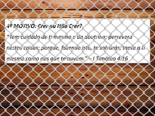 4º MOTIVO: Crer ou Não Crer?
“Tem cuidado de ti mesmo e da doutrina; persevera
nestas coisas; porque, fazendo isto, te salvarás, tanto a ti
mesmo como aos que te ouvem.” – I Timóteo 4:16
 