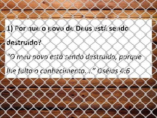 1) Por que o povo de Deus está sendo
destruído?
“O meu povo está sendo destruído, porque
lhe falta o conhecimento....” Oséias 4:6
 