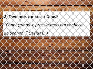 2) Devemos conhecer Deus?
“Conheçamos, e prossigamos em conhecer
ao Senhor...” Oséias 6:3
 