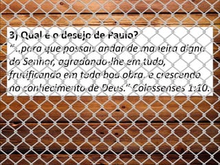 3) Qual é o desejo de Paulo?
“...para que possais andar de maneira digna
do Senhor, agradando-lhe em tudo,
frutificando em toda boa obra, e crescendo
no conhecimento de Deus.” Colossenses 1:10.
 