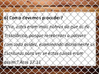 6) Como devemos proceder?
“Ora, estes eram mais nobres do que os de
Tessalônica, porque receberam a palavra
com toda avidez, examinando diariamente as
Escrituras para ver se estas coisas eram
assim.” Atos 17:11
 