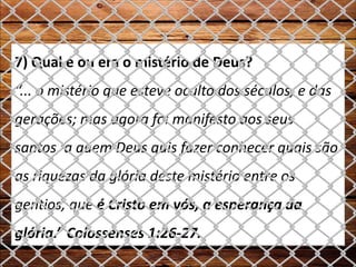 7) Qual é ou era o mistério de Deus?
“... o mistério que esteve oculto dos séculos, e das
gerações; mas agora foi manifesto aos seus
santos, a quem Deus quis fazer conhecer quais são
as riquezas da glória deste mistério entre os
gentios, que é Cristo em vós, a esperança da
glória.” Colossenses 1:26-27.
 