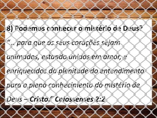 8) Podemos conhecer o mistério de Deus?
“... para que os seus corações sejam
animados, estando unidos em amor, e
enriquecidos da plenitude do entendimento
para o pleno conhecimento do mistério de
Deus – Cristo.” Colossenses 2:2
 