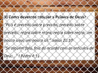 9) Como devemos estudar a Palavra de Deus?
“Pois é preceito sobre preceito, preceito sobre
preceito; regra sobre regra, regra sobre regra; um
pouco aqui, um pouco ali.” Isaías 28:10
“Se alguém fala, fale de acordo com os oráculos de
Deus...” I Pedro 4:11
 