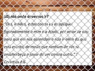 10) Até onde devemos ir?
“Ora, irmãos, estas coisas eu as apliquei
figuradamente a mim e a Apolo, por amor de vós;
para que em nós aprendais a não ir além do que
está escrito, de modo que nenhum de vós se
ensoberbeça a favor de um contra outro.” I
Coríntios 4:6
 