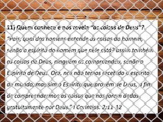 11) Quem conhece e nos revela “as coisas de Deus”?
“Pois, qual dos homens entende as coisas do homem,
senão o espírito do homem que nele está? assim também
as coisas de Deus, ninguém as compreendeu, senão o
Espírito de Deus. Ora, nós não temos recebido o espírito
do mundo, mas sim o Espírito que provém de Deus, a fim
de compreendermos as coisas que nos foram dadas
gratuitamente por Deus.” I Coríntios. 2:11-12
 