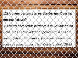12) A quem pertence as revelações que Deus fez
em Sua Palavra?
“As coisas encobertas pertencem ao Senhor nosso
Deus, mas as reveladas nos pertencem a nós e a
nossos filhos para sempre, para que observemos
todas as palavras desta lei.” Deuteronômio 29:29
 