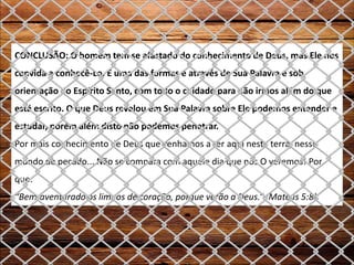 CONCLUSÃO: O homem tem se afastado do conhecimento de Deus, mas Ele nos
convida a conhecê-Lo. E uma das formas é através de Sua Palavra e sob
orientação do Espírito Santo, com todo o cuidado para não irmos além do que
está escrito. O que Deus revelou em Sua Palavra sobre Ele podemos entender e
estudar, porém além disto não podemos penetrar.
Por mais conhecimento de Deus que venhamos a ter aqui nesta terra, nesse
mundo de pecado... Não se compara com aquele dia que nós O veremos! Por
que:
“Bem-aventurado os limpos de coração, porque verão a Deus.” (Mateus 5:8).
 