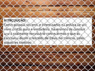 INTRODUÇÃO:
Como pessoas sinceras e interessadas na prática de um
viver cristão puro e verdadeiro, haveremos de concluir
que é realmente necessário conhecermos o que as
Escrituras dizem a respeito de Deus, no mínimo, pelos
seguintes motivos:
 