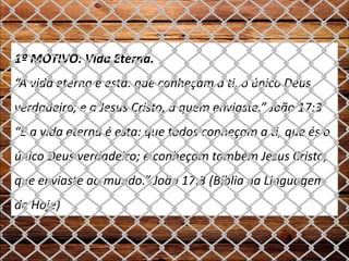 1º MOTIVO: Vida Eterna.
“A vida eterna é esta: que conheçam a ti, o único Deus
verdadeiro, e a Jesus Cristo, a quem enviaste.” João 17:3
“E a vida eterna é esta: que todos conheçam a ti, que és o
único Deus verdadeiro; e conheçam também Jesus Cristo,
que enviaste ao mundo.” João 17:3 (Bíblia na Linguagem
de Hoje)
 