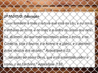2º MOTIVO: Adoração
“Ouvi também a toda criatura que está no céu, e na terra,
e debaixo da terra, e no mar, e a todas as coisas que neles
há, dizerem: Ao que está assentado sobre o trono, e ao
Cordeiro, seja o louvor, e a honra, e a glória, e o domínio
pelos séculos dos séculos.” Apocalipse 5:13
“...Salvação ao nosso Deus, que está assentado sobre o
trono, e ao Cordeiro.” Apocalipse 7:10
 