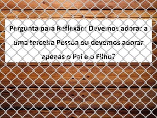 Pergunta para Reflexão: Devemos adorar a
uma terceira Pessoa ou devemos adorar
apenas o Pai e o Filho?
 