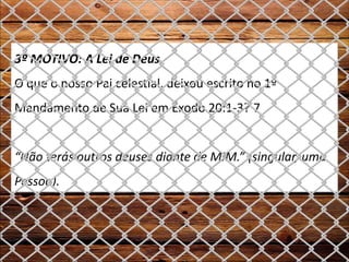 3º MOTIVO: A Lei de Deus
O que o nosso Pai celestial, deixou escrito no 1º
Mandamento de Sua Lei em Êxodo 20:1-3? 7
“Não terás outros deuses diante de MIM.” (singular, uma
Pessoa).
 