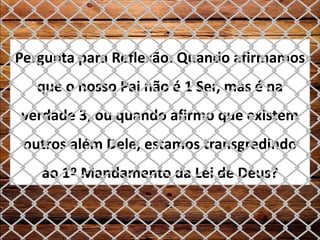 Pergunta para Reflexão: Quando afirmamos
que o nosso Pai não é 1 Ser, mas é na
verdade 3, ou quando afirmo que existem
outros além Dele, estamos transgredindo
ao 1º Mandamento da Lei de Deus?
 