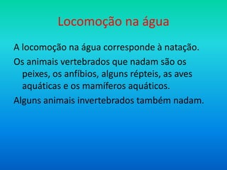 Locomoção na água
A locomoção na água corresponde à natação.
Os animais vertebrados que nadam são os
peixes, os anfíbios, alguns répteis, as aves
aquáticas e os mamíferos aquáticos.
Alguns animais invertebrados também nadam.

 