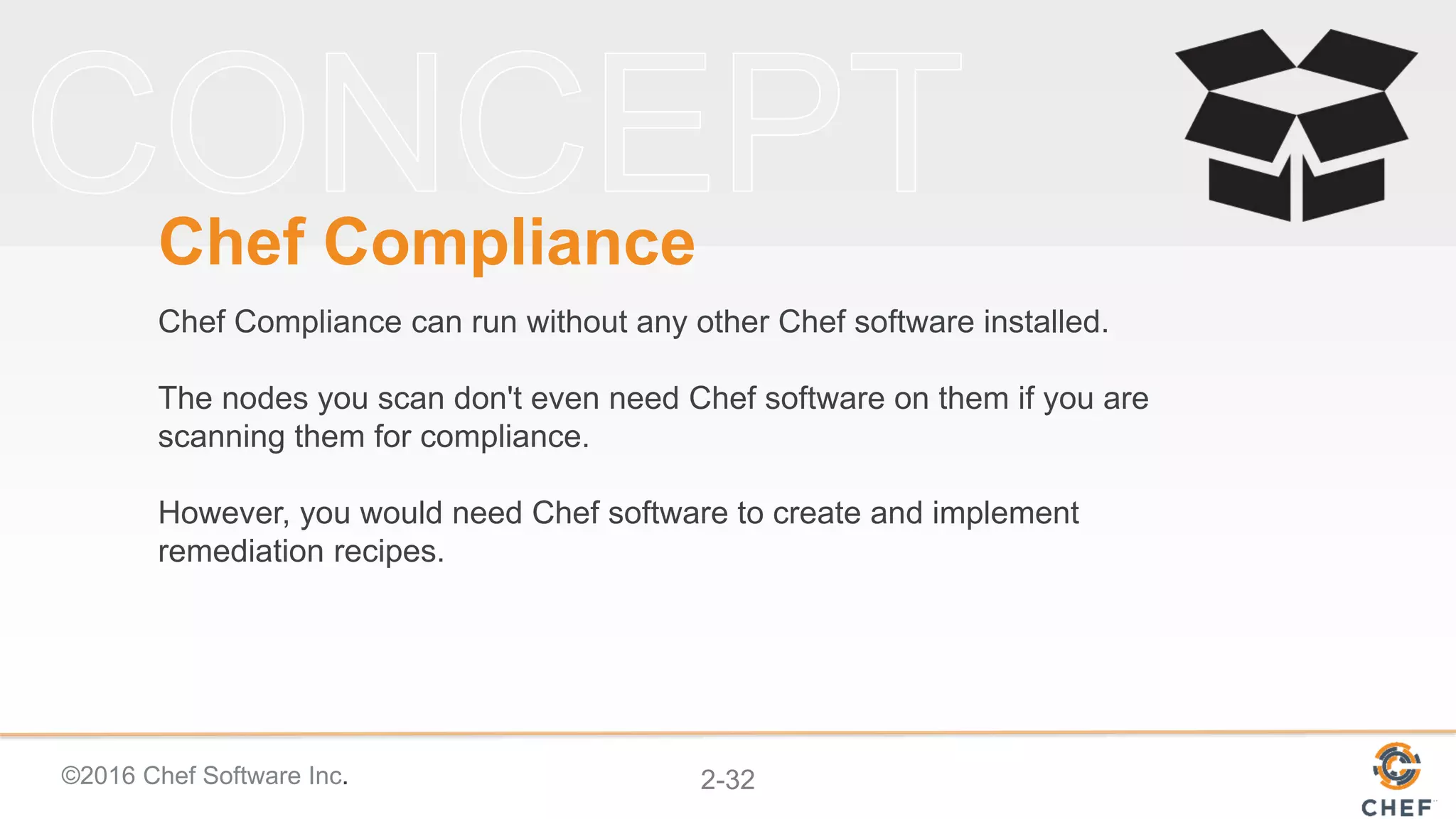©2016 Chef Software Inc. 2-32
Chef Compliance
Chef Compliance can run without any other Chef software installed.
The nodes you scan don't even need Chef software on them if you are
scanning them for compliance.
However, you would need Chef software to create and implement
remediation recipes.
 